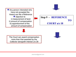 Step 9 - REFERENCE
TO
COURT u/s 18
 Any person interested who
have not accepted the
Award can file a Reference
 objection to
i) measurement of land
ii) amount of compensation
iii) apportionment of the
amount of compensation
The Court can award compensation
more than that awarded by the
Collector alongwith interest u/s 28
pkachare@gmail.com
 
