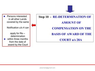 Step 10 - RE-DETERMINATION OF
AMOUNT OF
COMPENSATION ON THE
BASIS OF AWARD OF THE
COURT u/s 28A
■ Persons interested
in all other Lands
covered by the same
Notification u/s 4 can
apply for Re –
determination
■ within three months
from the date of
award by the Court
pkachare@gmail.com
 