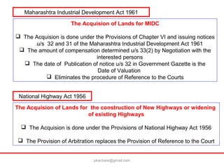 The Acquision of Lands for the construction of New Highways or widening
of existing Highways
 The Acquision is done under the Provisions of National Highway Act 1956
 The Provision of Arbitration replaces the Provision of Reference to the Court
The Acquision of Lands for MIDC
 The Acquision is done under the Provisions of Chapter VI and issuing notices
u/s 32 and 31 of the Maharashtra Industrial Development Act 1961
 The amount of compensation determined u/s 33(2) by Negotiation with the
interested persons
 The date of Publication of notice u/s 32 in Government Gazette is the
Date of Valuation
 Eliminates the procedure of Reference to the Courts
Maharashtra Industrial Development Act 1961
National Highway Act 1956
pkachare@gmail.com
 