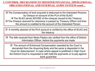 3. CONTROL MECHANISM TO MONITER FINANCIAL, OPERATIONAL,
ORGANIZATIONAL AND INTERNAL AUDIT SYSTEM contd…
 The Compensation of land acquired is disbursed to the Interested Persons
by Cheque on account of the PLA of the SLAO
 The SLAO sends ADVISE of the cheques issued to the Treasury
 The Cheque received for clearance is passed by Treasury Officer and then
the amount is credited to the account of the Interested Person
 A monthly abstract of the PLA account is verified by the office of SLAO and
the treasury
 The bills received from News Papers are varified from the office of District
Information Officer, before the payments are made
 The amount of Enhanced Compensation awarded by the Court is
demanded from the Acquiring Body and the same is deposited in the
Court for disbursement. In case where appeal is preffered in High Court
the District Court is requested to with held the payments or to pay against
bank guarentee
pkachare@gmail.com
 