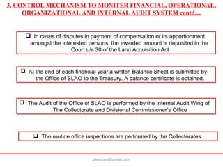 3. CONTROL MECHANISM TO MONITER FINANCIAL, OPERATIONAL,
ORGANIZATIONAL AND INTERNAL AUDIT SYSTEM contd…
 In cases of disputes in payment of compensation or its apportionment
amongst the interested persons, the awarded amount is deposited in the
Court u/s 30 of the Land Acquisition Act
 At the end of each financial year a written Balance Sheet is submitted by
the Office of SLAO to the Treasury. A balance certificate is obtained.
 The Audit of the Office of SLAO is performed by the Internal Audit Wing of
The Collectorate and Divisional Commissioner’s Office
 The routine office inspections are performed by the Collectorates.
pkachare@gmail.com
 