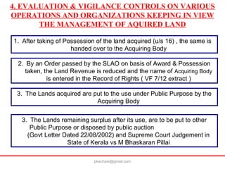 4. EVALUATION & VIGILANCE CONTROLS ON VARIOUS
OPERATIONS AND ORGANIZATIONS KEEPING IN VIEW
THE MANAGEMENT OF AQUIRED LAND
1. After taking of Possession of the land acquired (u/s 16) , the same is
handed over to the Acquiring Body
2. By an Order passed by the SLAO on basis of Award & Possession
taken, the Land Revenue is reduced and the name of Acquiring Body
is entered in the Record of Rights ( VF 7/12 extract )
3. The Lands acquired are put to the use under Public Purpose by the
Acquiring Body
3. The Lands remaining surplus after its use, are to be put to other
Public Purpose or disposed by public auction
(Govt Letter Dated 22/08/2002) and Supreme Court Judgement in
State of Kerala vs M Bhaskaran Pillai
pkachare@gmail.com
 