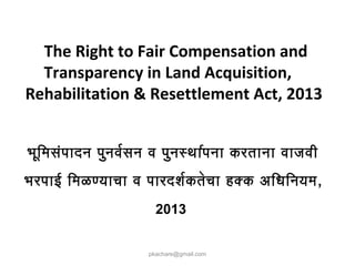The Right to Fair Compensation and
Transparency in Land Acquisition,
Rehabilitation & Resettlement Act, 2013
pkachare@gmail.com
भूमिमिसंपादन पुनवरसन व पुनस्थारपना करताना वाजवी
भरपाई िमिळण्याचा व पारदशरकतेचा हक्क अधिधिनिनयमि,
2013
 