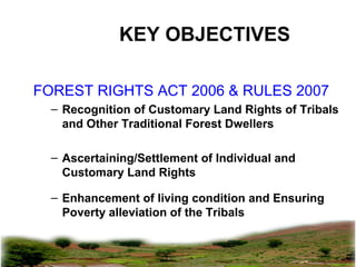 pkachare@gmail.com
KEY OBJECTIVES
FOREST RIGHTS ACT 2006 & RULES 2007
– Recognition of Customary Land Rights of Tribals
and Other Traditional Forest Dwellers
– Ascertaining/Settlement of Individual and
Customary Land Rights
– Enhancement of living condition and Ensuring
Poverty alleviation of the Tribals
 
