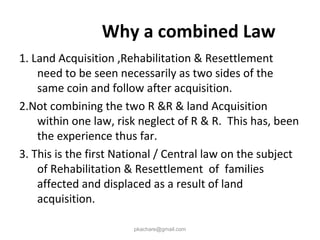 Why a combined Law
1. Land Acquisition ,Rehabilitation & Resettlement
need to be seen necessarily as two sides of the
same coin and follow after acquisition.
2.Not combining the two R &R & land Acquisition
within one law, risk neglect of R & R. This has, been
the experience thus far.
3. This is the first National / Central law on the subject
of Rehabilitation & Resettlement of families
affected and displaced as a result of land
acquisition.
pkachare@gmail.com
 