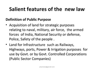 Salient features of the new law
Definition of Public Purpose
• Acquisition of land for strategic purposes
relating to naval, military, air force, the armed
forces of India, National Security or defense,
Police, Safety of the people .
• Land for Infrastructure such as Railways,
Highways, ports, Power & Irrigation purposes for
use by Govt. or by Govt. Controlled Corporations
(Public Sector Companies)
pkachare@gmail.com
 