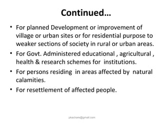 • For planned Development or improvement of
village or urban sites or for residential purpose to
weaker sections of society in rural or urban areas.
• For Govt. Administered educational , agricultural ,
health & research schemes for institutions.
• For persons residing in areas affected by natural
calamities.
• For resettlement of affected people.
pkachare@gmail.com
Continued…
 