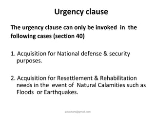 Urgency clause
The urgency clause can only be invoked in the
following cases (section 40)
1. Acquisition for National defense & security
purposes.
2. Acquisition for Resettlement & Rehabilitation
needs in the event of Natural Calamities such as
Floods or Earthquakes.
pkachare@gmail.com
 