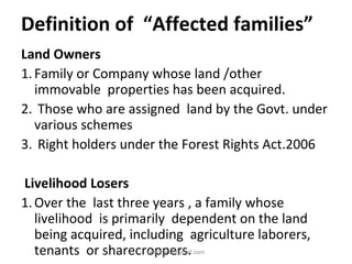 Definition of “Affected families”
Land Owners
1.Family or Company whose land /other
immovable properties has been acquired.
2. Those who are assigned land by the Govt. under
various schemes
3. Right holders under the Forest Rights Act.2006
Livelihood Losers
1.Over the last three years , a family whose
livelihood is primarily dependent on the land
being acquired, including agriculture laborers,
tenants or sharecroppers.pkachare@gmail.com
 
