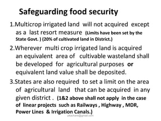 Safeguarding food security
1.Multicrop irrigated land will not acquired except
as a last resort measure (Limits have been set by the
State Govt. ) (20% of cultivated land in District.)
2.Wherever multi crop irrigated land is acquired
an equivalent area of cultivable wasteland shall
be developed for agricultural purposes or
equivalent land value shall be deposited.
3.States are also required to set a limit on the area
of agricultural land that can be acquired in any
given district . (1&2 above shall not apply in the case
of linear projects such as Railways , Highway , MDR,
Power Lines & Irrigation Canals.)
pkachare@gmail.com
 