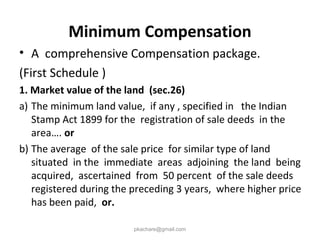 Minimum Compensation
• A comprehensive Compensation package.
(First Schedule )
1. Market value of the land (sec.26)
a) The minimum land value, if any , specified in the Indian
Stamp Act 1899 for the registration of sale deeds in the
area…. or
b) The average of the sale price for similar type of land
situated in the immediate areas adjoining the land being
acquired, ascertained from 50 percent of the sale deeds
registered during the preceding 3 years, where higher price
has been paid, or.
pkachare@gmail.com
 