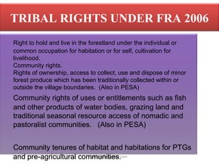 pkachare@gmail.com
TRIBAL RIGHTS UNDER FRA 2006
Right to hold and live in the forestland under the individual or
common occupation for habitation or for self, cultivation for
livelihood.
Community rights.
Rights of ownership, access to collect, use and dispose of minor
forest produce which has been traditionally collected within or
outside the village boundaries. (Also in PESA)
Community rights of uses or entitlements such as fish
and other products of water bodies, grazing land and
traditional seasonal resource access of nomadic and
pastoralist communities. (Also in PESA)
Community tenures of habitat and habitations for PTGs
and pre-agricultural communities.
 
