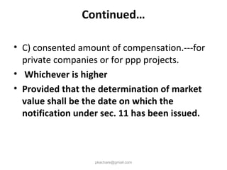 Continued…
• C) consented amount of compensation.---for
private companies or for ppp projects.
• Whichever is higher
• Provided that the determination of market
value shall be the date on which the
notification under sec. 11 has been issued.
pkachare@gmail.com
 