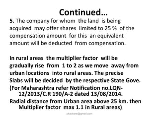 5. The company for whom the land is being
acquired may offer shares limited to 25 % of the
compensation amount for this an equivalent
amount will be deducted from compensation.
In rural areas the multiplier factor will be
gradually rise from 1 to 2 as we move away from
urban locations into rural areas. The precise
Slabs will be decided by the respective State Gove.
(For Maharashtra refer Notification no.LQN-
12/2013/C.R 190/A-2 dated 13/08/2014.
Radial distance from Urban area above 25 km. then
Multiplier factor max 1.1 in Rural areas)
pkachare@gmail.com
Continued…
 