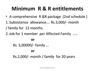 Minimum R & R entitlements
• A comprehensive R &R package (2nd schedule )
1.Subsistence allowance…. Rs.3,000/- month
/ family for 12 months.
2.Job for 1 member per Affected Family …..
or
Rs. 5,00000/- family …
or
Rs.2,000/- month / family for 20 years
pkachare@gmail.com
 