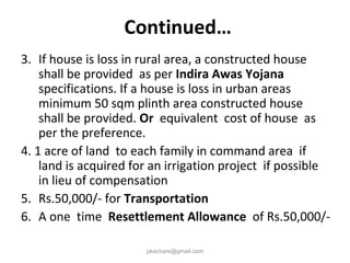 3. If house is loss in rural area, a constructed house
shall be provided as per Indira Awas Yojana
specifications. If a house is loss in urban areas
minimum 50 sqm plinth area constructed house
shall be provided. Or equivalent cost of house as
per the preference.
4. 1 acre of land to each family in command area if
land is acquired for an irrigation project if possible
in lieu of compensation
5. Rs.50,000/- for Transportation
6. A one time Resettlement Allowance of Rs.50,000/-
pkachare@gmail.com
Continued…
 