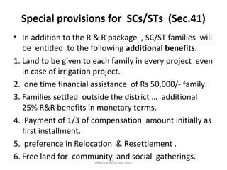 Special provisions for SCs/STs (Sec.41)
• In addition to the R & R package , SC/ST families will
be entitled to the following additional benefits.
1. Land to be given to each family in every project even
in case of irrigation project.
2. one time financial assistance of Rs 50,000/- family.
3. Families settled outside the district … additional
25% R&R benefits in monetary terms.
4. Payment of 1/3 of compensation amount initially as
first installment.
5. preference in Relocation & Resettlement .
6. Free land for community and social gatherings.
pkachare@gmail.com
 
