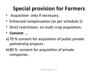 Special provision for Farmers
• Acquisition only if necessary.
• Enhanced compensation (as per schedule 1)
• Strict restrictions on multi crop acquisition.
• Consent …
a)70 % consent for acquisition of public private
partnership projects .
b)80 % consent for acquisition of private
companies.
pkachare@gmail.com
 