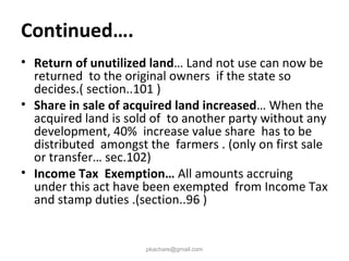 Continued….
• Return of unutilized land… Land not use can now be
returned to the original owners if the state so
decides.( section..101 )
• Share in sale of acquired land increased… When the
acquired land is sold of to another party without any
development, 40% increase value share has to be
distributed amongst the farmers . (only on first sale
or transfer… sec.102)
• Income Tax Exemption… All amounts accruing
under this act have been exempted from Income Tax
and stamp duties .(section..96 )
pkachare@gmail.com
 