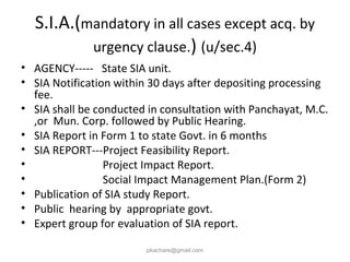 S.I.A.(mandatory in all cases except acq. by
urgency clause.) (u/sec.4)
• AGENCY----- State SIA unit.
• SIA Notification within 30 days after depositing processing
fee.
• SIA shall be conducted in consultation with Panchayat, M.C.
,or Mun. Corp. followed by Public Hearing.
• SIA Report in Form 1 to state Govt. in 6 months
• SIA REPORT---Project Feasibility Report.
• Project Impact Report.
• Social Impact Management Plan.(Form 2)
• Publication of SIA study Report.
• Public hearing by appropriate govt.
• Expert group for evaluation of SIA report.
pkachare@gmail.com
 