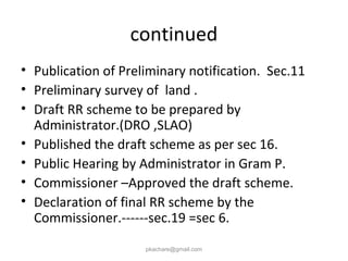 continued
• Publication of Preliminary notification. Sec.11
• Preliminary survey of land .
• Draft RR scheme to be prepared by
Administrator.(DRO ,SLAO)
• Published the draft scheme as per sec 16.
• Public Hearing by Administrator in Gram P.
• Commissioner –Approved the draft scheme.
• Declaration of final RR scheme by the
Commissioner.------sec.19 =sec 6.
pkachare@gmail.com
 