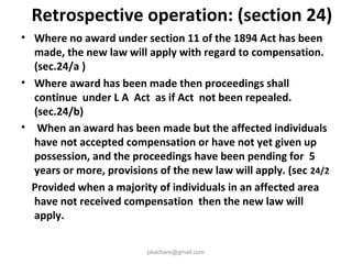 Retrospective operation: (section 24)
• Where no award under section 11 of the 1894 Act has been
made, the new law will apply with regard to compensation.
(sec.24/a )
• Where award has been made then proceedings shall
continue under L A Act as if Act not been repealed.
(sec.24/b)
• When an award has been made but the affected individuals
have not accepted compensation or have not yet given up
possession, and the proceedings have been pending for 5
years or more, provisions of the new law will apply. (sec 24/2
Provided when a majority of individuals in an affected area
have not received compensation then the new law will
apply.
pkachare@gmail.com
 