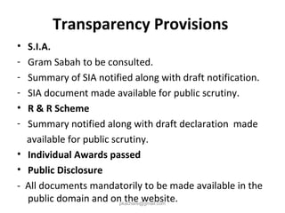 Transparency Provisions
• S.I.A.
- Gram Sabah to be consulted.
- Summary of SIA notified along with draft notification.
- SIA document made available for public scrutiny.
• R & R Scheme
- Summary notified along with draft declaration made
available for public scrutiny.
• Individual Awards passed
• Public Disclosure
- All documents mandatorily to be made available in the
public domain and on the website.pkachare@gmail.com
 