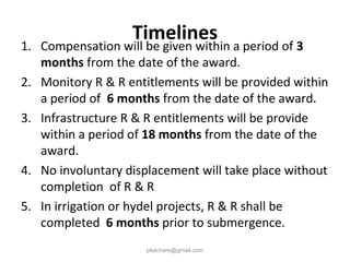 Timelines
1. Compensation will be given within a period of 3
months from the date of the award.
2. Monitory R & R entitlements will be provided within
a period of 6 months from the date of the award.
3. Infrastructure R & R entitlements will be provide
within a period of 18 months from the date of the
award.
4. No involuntary displacement will take place without
completion of R & R
5. In irrigation or hydel projects, R & R shall be
completed 6 months prior to submergence.
pkachare@gmail.com
 