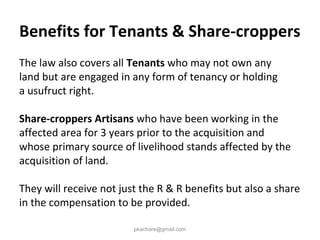 Benefits for Tenants & Share-croppers
The law also covers all Tenants who may not own any
land but are engaged in any form of tenancy or holding
a usufruct right.
Share-croppers Artisans who have been working in the
affected area for 3 years prior to the acquisition and
whose primary source of livelihood stands affected by the
acquisition of land.
They will receive not just the R & R benefits but also a share
in the compensation to be provided.
pkachare@gmail.com
 