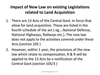 Impact of New Law on existing Legislations
related to Land Acquisition
1. There are 13 Acts of the Central Govt. in force that
allow for land acquisition. These are listed in the
fourth schedule of the act ( eg….National Defense,
National Highways, Railways etc.). The new law
does not apply to the activities covered under these
Acts.(section 105 )
2. However, within 1 year, the provisions of the new
law which relate to compensation, R & R will be
applied to the 13 Acts by a notification of the
Central Govt.(section 105/3 )
pkachare@gmail.com
 