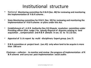 Institutional structure
• National Monitoring committee for R & R (Sec. 48) for reviewing and monitoring
the implementation of R & R scheme .
• State Monitoring committee for R & R (Sec. 50) for reviewing and monitoring the
implementation of R & R scheme or plans under this Act.
• Establishment of L A R R Authority (Sec.51) Dispute resolution committee under
Presiding officer (Dist. Judge ) for speedy disposal of disputes relating to land
acquisition , compensation and R & R (Details in sec. 51 to 72 ) 22 Sec.
• Appraisal of S.I.A report by multi -disciplinary Expert group. (sec.7)
• R & R committee at project level . (sec.45) only when land to be acquire is more
than 100 acre
Chairman – collector - to monitor and review the progress of implementation of R
& R scheme and carry out post implementation social audits
pkachare@gmail.com
 