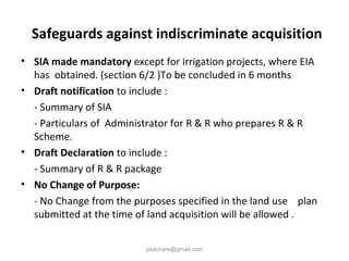 Safeguards against indiscriminate acquisition
• SIA made mandatory except for irrigation projects, where EIA
has obtained. (section 6/2 )To be concluded in 6 months
• Draft notification to include :
- Summary of SIA
- Particulars of Administrator for R & R who prepares R & R
Scheme.
• Draft Declaration to include :
- Summary of R & R package
• No Change of Purpose:
- No Change from the purposes specified in the land use plan
submitted at the time of land acquisition will be allowed .
pkachare@gmail.com
 