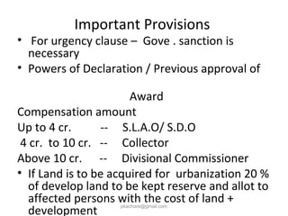 Important Provisions
• For urgency clause – Gove . sanction is
necessary
• Powers of Declaration / Previous approval of
Award
Compensation amount
Up to 4 cr. -- S.L.A.O/ S.D.O
4 cr. to 10 cr. -- Collector
Above 10 cr. -- Divisional Commissioner
• If Land is to be acquired for urbanization 20 %
of develop land to be kept reserve and allot to
affected persons with the cost of land +
development
pkachare@gmail.com
 