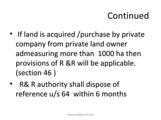 Continued
• If land is acquired /purchase by private
company from private land owner
admeasuring more than 1000 ha then
provisions of R &R will be applicable.
(section 46 )
• R& R authority shall dispose of
reference u/s 64 within 6 months
pkachare@gmail.com
 