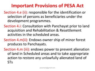 Important Provisions of PESA Act
Section 4.e (ii): responsible for the identification or
selection of persons as beneficiaries under the
development programmes.
Section 4.i: Consultation with Panchayat prior to land
acquisition and Rehabilitation & Resettlement
activities in the scheduled areas.
Section 4.m(ii): Endows owner ship of minor forest
produces to Panchayats.
Section 4.m (iii): endows power to prevent alienation
of land in Scheduled areas and to take appropriate
action to restore any unlawfully alienated land of
STs
pkachare@gmail.com
 