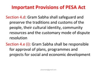 Important Provisions of PESA Act
Section 4.d: Gram Sabha shall safeguard and
preserve the traditions and customs of the
people, their cultural identity, community
resources and the customary mode of dispute
resolution
Section 4.e (i): Gram Sabha shall be responsible
for approval of plans, programmes and
projects for social and economic development
pkachare@gmail.com
 