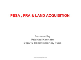 PESA , FRA & LAND ACQUISITION
Presented by
Pralhad Kachare
Deputy Commissioner, Pune
pkachare@gmail.com
 