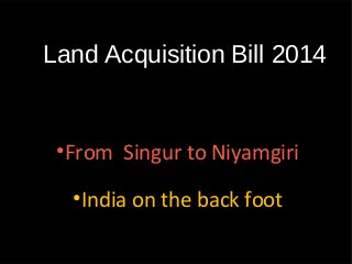 Land Acquisition Bill 2014
•From Singur to Niyamgiri
•India on the back foot
 