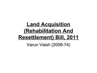 Land Acquisition
(Rehabilitation And
Resettlement) Bill, 2011
Varun Vaish (2008-74)
 