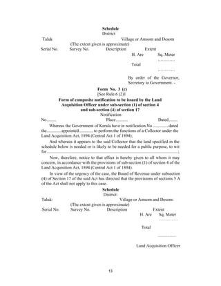 Schedule
                                                      District
 Taluk                                                 Village or Amsom and Desom
                         (The extent given is approximate)
Serial No.               Survey No.           Description           Extent
                                                             H. Are        Sq. Meter
                                                                           …………
                                                             Total
                                                                           …………
                                                                              By order of the Governor,
                                                                              Secretary to Government. -
                                                  Form No. 3 (c)
                                                  [See Rule 6 (2)1
              Form of composite notification to be issued by the Land
                 Acquisition Officer under sub-section (1) of section 4
                                  and sub-section (4) of section 17
                                                     Notification
No.........                                               Place...........                                Dated ........
     Whereas the Government of Kerala have in notification No .............. dated
the............. appointed............. to perform the functions of a Collector under the
Land Acquisition Act, 1894 (Central Act 1 of 1894);
      And whereas it appears to the said Collector that the land specified in the
schedule below is needed or is likely to be needed for a public purpose, to wit
for.........................................................................................................................;
      Now, therefore, notice to that effect is hereby given to all whom it may
concern, in accordance with the provisions of sub-section (1) of section 4 of the
Land Acquisition Act, 1894 (Central Act 1 of 1894).
      In view of the urgency of the case, the Board of Revenue under subsection
(4) of Section 17 of the said Act has directed that the provisions of sections 5 A
of the Act shall not apply to this case.
                                                      Schedule
                                                       District:
Taluk:                                                                Village or Amsom and Desom:
                         (The extent given is approximate)
 Serial No.              Survey No.                        Description                               Extent
                                                                                         H. Are            Sq. Meter
                                                                                                          ……………

                                                                                          Total
                                                                                                        ……………

                                                                                     Land Acquisition Officer




                                                            13
 