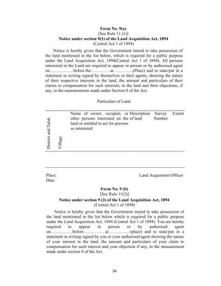 Form No. 9(a)
                                           [See Rule 11 (1)]
                      Notice under section 9(1) of the Land Acquisition Act, 1894
                                         (Central Act 1 of 1894)
     Notice is hereby given that the Government intend to take possession of
the land mentioned in the list below, which is required for a public purpose
under the Land Acquisition Act, 1894(Central Act 1 of 1894). All persons
interested in the Land are required to appear in person or by authorised agent
on……………..before the…………. at…………..(Place) and to state/put in a
statement in writing signed by themselves or their agents, showing the nature
of their respective interests in the land, the amount and particulars of their
claims to compensation for such interests, in the land and their objections, if
any, to the measurements made under Section 8 of the Act.

                                           Particulars of Land

                               Name of owner, occupier, or Description Survey         Extent
                               other persons interested on the of land Number
District and Taluk




                               land or entitled to act for persons
                               so interested
                     Village




Place:                                                            Land Acquisition Officer
Date:

                                              Form No. 9 (b)
                                             [See Rule 11(2)]
                       Notice under section 9 (3) of the Land Acquisition Act, 1894
                                          (Central Act 1 of 1894)
      Notice is hereby given that the Government intend to take possession of
 the land mentioned in the list below which is required for a public purpose
 under the Land Acquisition Act, 1894 (Central Act 1 of 1894). You are hereby
 required     to    appear    in    person     or    by    authorised     agent
 on……………before……………at……………(place) and to state/put in a
 statement in writing signed by you or your authorised agent showing the nature
 of your interest in the land, the amount and particulars of your claim to
 compensation for such interest and your objection if any, to the measurement
 made under section 8 of the Act.



                                                    24
 