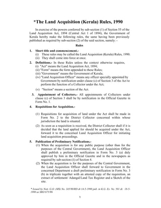 *The Land Acquisition (Kerala) Rules, 1990
    In exercise of the powers conferred by sub-section (1) of Section 55 of the
Land Acquisition Act, 1894 (Central Act 1 of 1894), the Government of
Kerala hereby make the following rules, the same having been previously
published as required by sub-section (2) of the said section, namely: -
                                        Rules
1.    Short title and commencement.-
      (i) These rules may be called the Land Acquisition (Kerala) Rules, 1990.
      (ii) They shall come into force at once.
2.    Definitions.- In these Rules unless the context otherwise requires,
      (i) "Act" means the Land Acquisition Act, 1894;
      (ii) "Form" means the form appended to these Rules;
      (iii) "Government" means the Government of Kerala;
      (iv) "Land Acquisition Officer" means any officer specially appointed by
            Government by notification under clause (c) of Section 3 of the Act to
            perform the function of a Collector under the Act;
      (v) "Section" means a section of the Act.
 3.     Appointment of Collectors.- All appointments of Collectors under
      clause (c) of Section 3 shall be by notification in the Official Gazette in
      Form No. 1.
4.    Requisitions for Acquisition.-

      (1) Requisitions for acquisition of land under the Act shall be made in
          Form No. 2 to the District Collector concerned within whose
          jurisdiction the land is situated.
      (2) As soon as a requisition is received, the District Collector shall if it is
          decided that the land applied for should be acquired under the Act,
          forward it to the concerned Land Acquisition Officer for initiating
          land acquisition proceedings.
5.    Publication of Preliminary Notifications.-
      (1) When the acquisition is for any public purpose (other than for the
          purposes of the Central Government), the Land Acquisition Officer
          shall publish a preliminary notification in Form No. 3 (a) duly
          approved by him in the Official Gazette and in the newspapers as
          required by sub-section (1) of Section 4.
      (2) When the acquisition is for the purposes of the Central Government,
          the Land Acquisition Officer shall forward to Government in the
          concerned Department a draft preliminary notification in Form No. 3
          (b) in triplicate together with an attested copy of the requisition, an
          extract of settlement/ Adangal/Land Tax Register and a Sketch of the
          site.

* Issued by Noti. G.O. (MS) No. 345/90/RD dt 14-5-1990 pub. in K.G. Ex. No. 501 dt. 18-5-
1990 as SRO 675/90.
                                           1
 