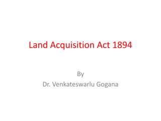 Land Acquisition Act 1894
By
Dr. Venkateswarlu Gogana
 