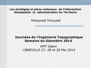Les stratégies et plans nationaux de l’information 
Géospatiale et administration du Territoire 
Mohamed Timoulali 
Journées de l’Ingénierie Topographique 
Semaine du Géomètre 2014 
APIT Gabon 
LIBREVILLE 27, 28 et 29 Mai 2014 
 