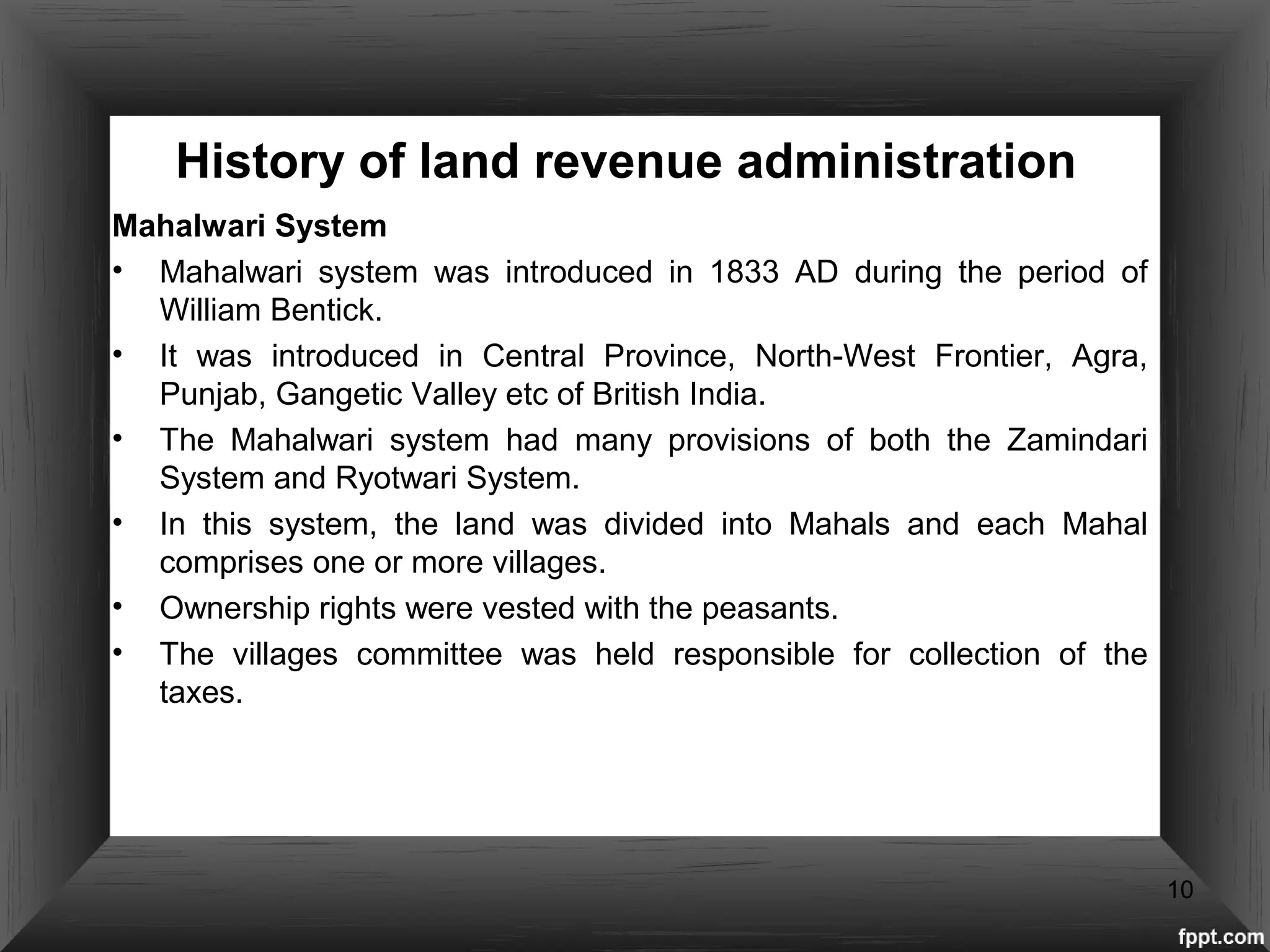 History of land revenue administration
Mahalwari System
• Mahalwari system was introduced in 1833 AD during the period of
William Bentick.
• It was introduced in Central Province, North-West Frontier, Agra,
Punjab, Gangetic Valley etc of British India.
• The Mahalwari system had many provisions of both the Zamindari
System and Ryotwari System.
• In this system, the land was divided into Mahals and each Mahal
comprises one or more villages.
• Ownership rights were vested with the peasants.
• The villages committee was held responsible for collection of the
taxes.
10
 