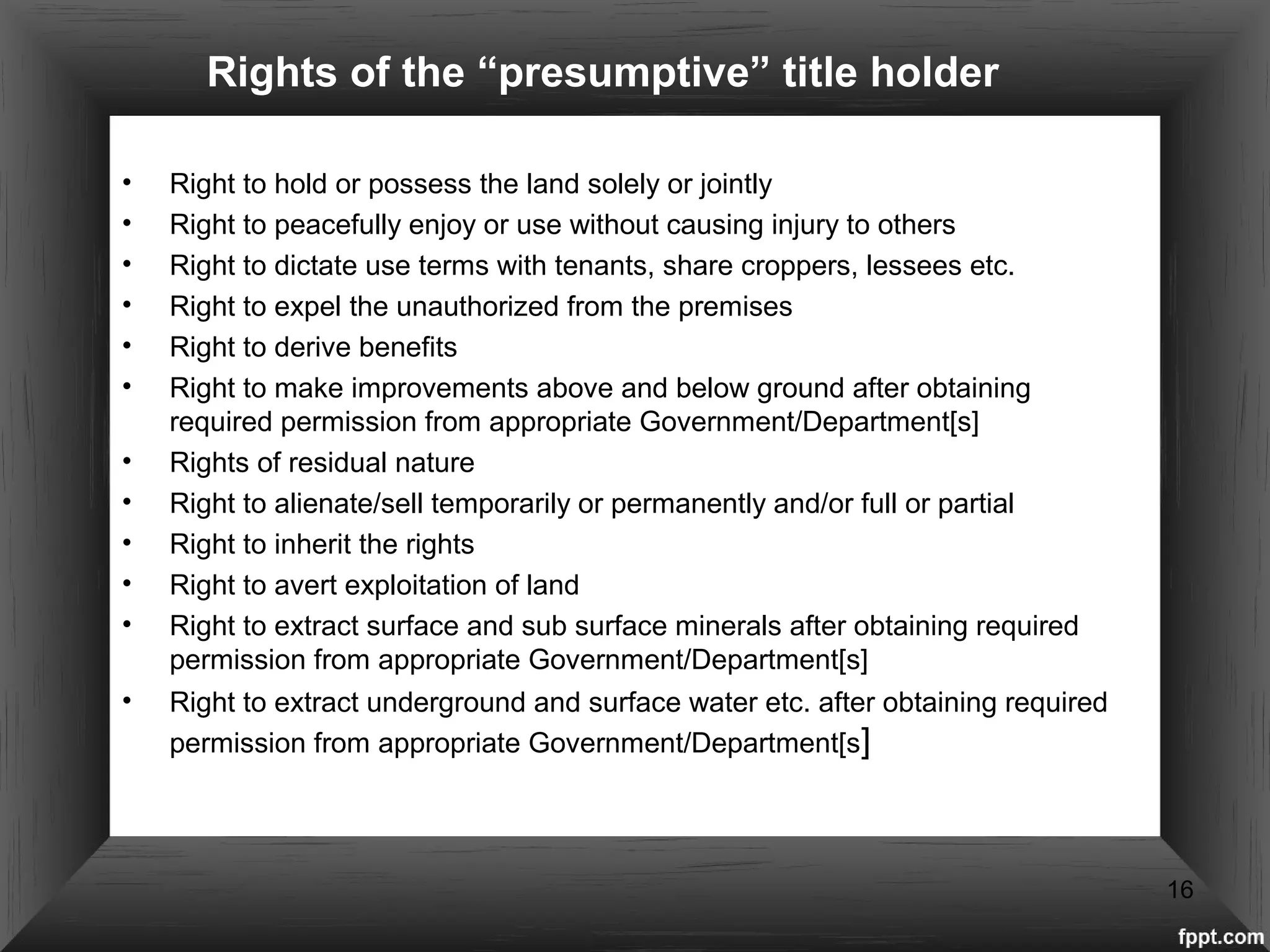 Rights of the “presumptive” title holder
• Right to hold or possess the land solely or jointly
• Right to peacefully enjoy or use without causing injury to others
• Right to dictate use terms with tenants, share croppers, lessees etc.
• Right to expel the unauthorized from the premises
• Right to derive benefits
• Right to make improvements above and below ground after obtaining
required permission from appropriate Government/Department[s]
• Rights of residual nature
• Right to alienate/sell temporarily or permanently and/or full or partial
• Right to inherit the rights
• Right to avert exploitation of land
• Right to extract surface and sub surface minerals after obtaining required
permission from appropriate Government/Department[s]
• Right to extract underground and surface water etc. after obtaining required
permission from appropriate Government/Department[s]
16
 