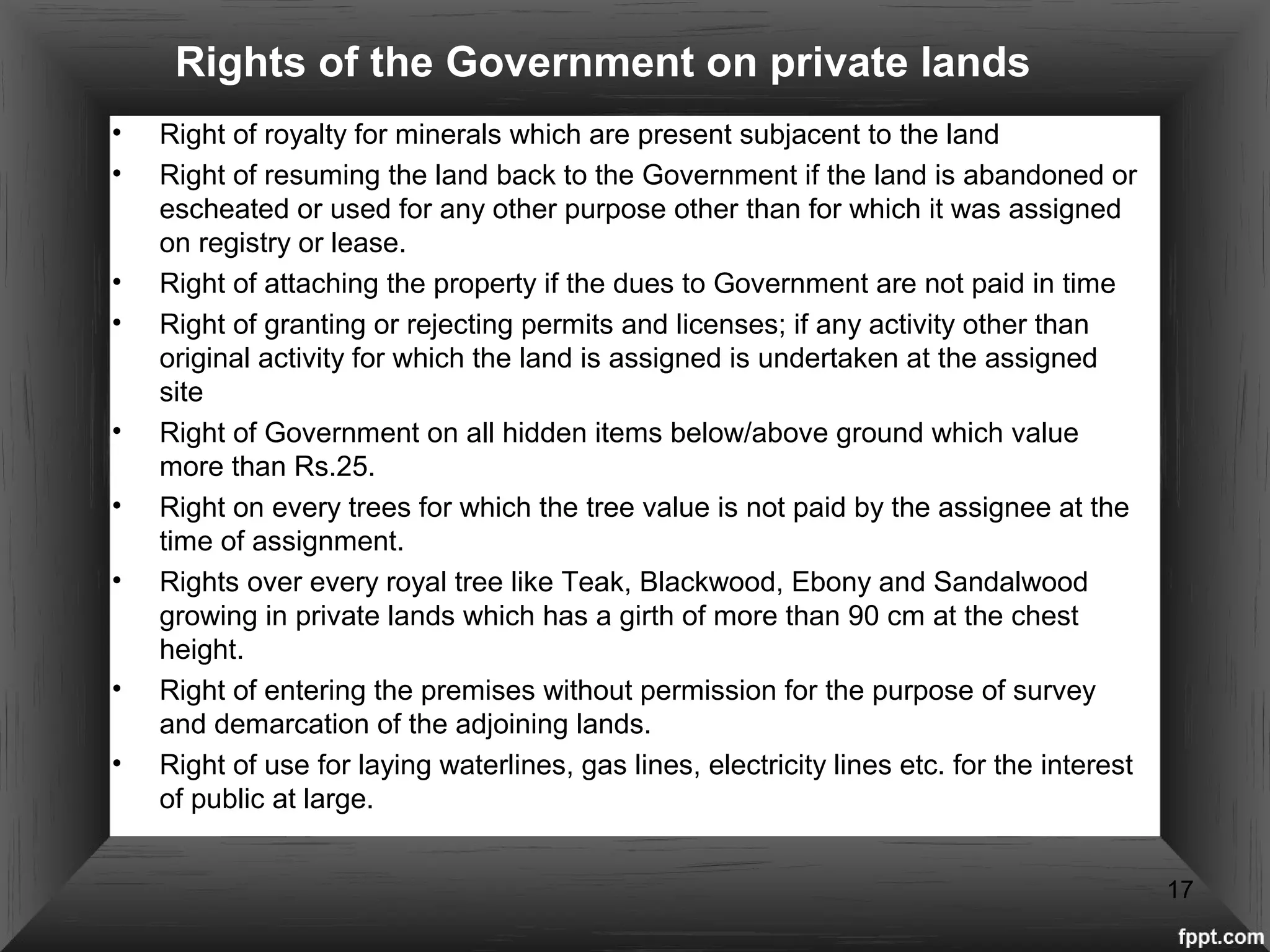 Rights of the Government on private lands
• Right of royalty for minerals which are present subjacent to the land
• Right of resuming the land back to the Government if the land is abandoned or
escheated or used for any other purpose other than for which it was assigned
on registry or lease.
• Right of attaching the property if the dues to Government are not paid in time
• Right of granting or rejecting permits and licenses; if any activity other than
original activity for which the land is assigned is undertaken at the assigned
site
• Right of Government on all hidden items below/above ground which value
more than Rs.25.
• Right on every trees for which the tree value is not paid by the assignee at the
time of assignment.
• Rights over every royal tree like Teak, Blackwood, Ebony and Sandalwood
growing in private lands which has a girth of more than 90 cm at the chest
height.
• Right of entering the premises without permission for the purpose of survey
and demarcation of the adjoining lands.
• Right of use for laying waterlines, gas lines, electricity lines etc. for the interest
of public at large.
17
 
