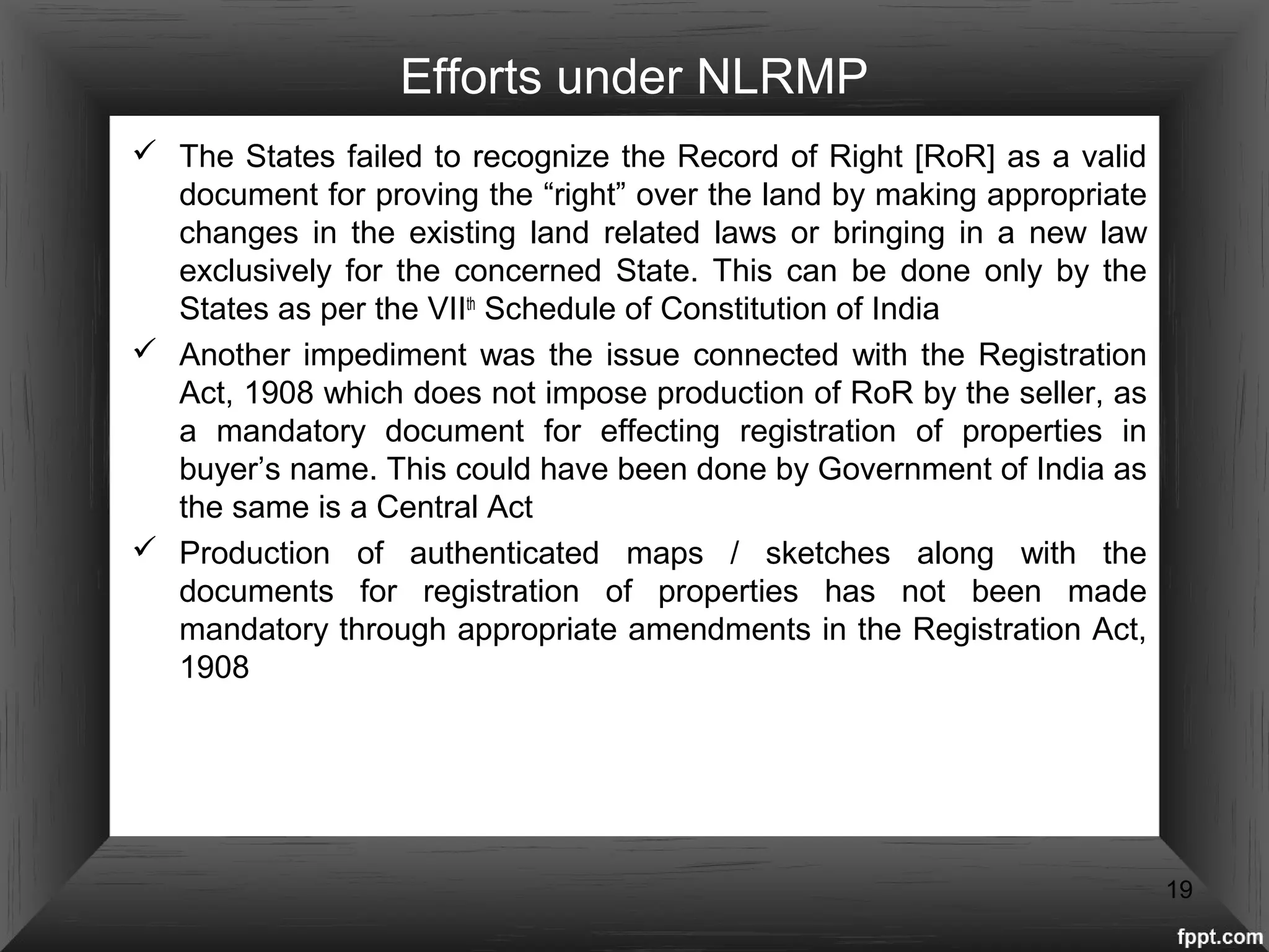 Efforts under NLRMP
 The States failed to recognize the Record of Right [RoR] as a valid
document for proving the “right” over the land by making appropriate
changes in the existing land related laws or bringing in a new law
exclusively for the concerned State. This can be done only by the
States as per the VIIth
Schedule of Constitution of India
 Another impediment was the issue connected with the Registration
Act, 1908 which does not impose production of RoR by the seller, as
a mandatory document for effecting registration of properties in
buyer’s name. This could have been done by Government of India as
the same is a Central Act
 Production of authenticated maps / sketches along with the
documents for registration of properties has not been made
mandatory through appropriate amendments in the Registration Act,
1908
19
 