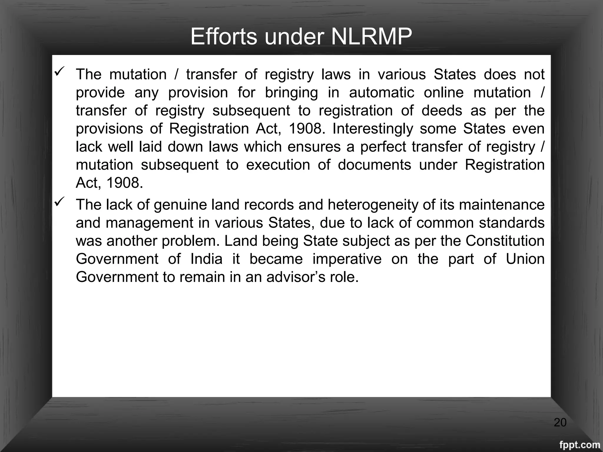 Efforts under NLRMP
 The mutation / transfer of registry laws in various States does not
provide any provision for bringing in automatic online mutation /
transfer of registry subsequent to registration of deeds as per the
provisions of Registration Act, 1908. Interestingly some States even
lack well laid down laws which ensures a perfect transfer of registry /
mutation subsequent to execution of documents under Registration
Act, 1908.
 The lack of genuine land records and heterogeneity of its maintenance
and management in various States, due to lack of common standards
was another problem. Land being State subject as per the Constitution
Government of India it became imperative on the part of Union
Government to remain in an advisor’s role.
20
 
