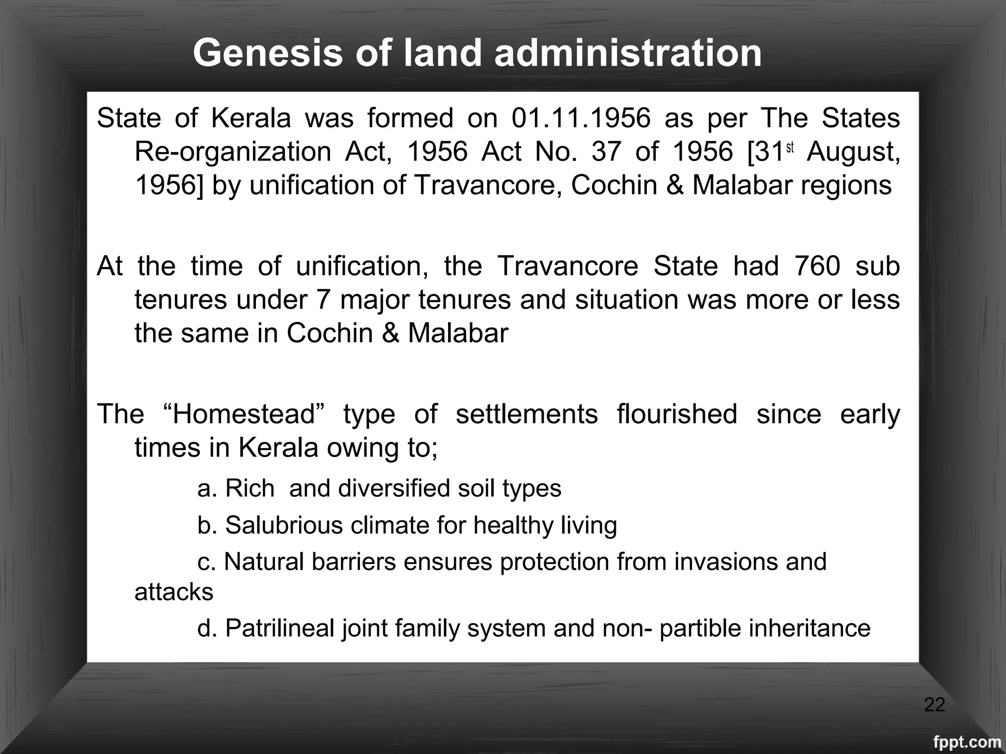 Genesis of land administration
State of Kerala was formed on 01.11.1956 as per The States
Re-organization Act, 1956 Act No. 37 of 1956 [31st
August,
1956] by unification of Travancore, Cochin & Malabar regions
At the time of unification, the Travancore State had 760 sub
tenures under 7 major tenures and situation was more or less
the same in Cochin & Malabar
The “Homestead” type of settlements flourished since early
times in Kerala owing to;
a. Rich and diversified soil types
b. Salubrious climate for healthy living
c. Natural barriers ensures protection from invasions and
attacks
d. Patrilineal joint family system and non- partible inheritance
22
 